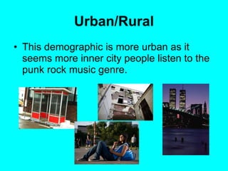 Urban/Rural This demographic is more urban as it seems more inner city people listen to the punk rock music genre.   