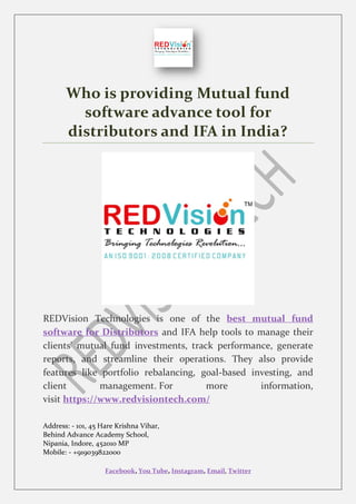 Facebook, You Tube, Instagram, Email, Twitter
Who is providing Mutual fund
software advance tool for
distributors and IFA in India?
REDVision Technologies is one of the best mutual fund
software for Distributors and IFA help tools to manage their
clients' mutual fund investments, track performance, generate
reports, and streamline their operations. They also provide
features like portfolio rebalancing, goal-based investing, and
client management. For more information,
visit https://www.redvisiontech.com/
Address: - 101, 45 Hare Krishna Vihar,
Behind Advance Academy School,
Nipania, Indore, 452010 MP
Mobile: - +919039822000
 