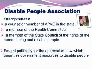Disable People Association 
Other positions: 
 a counselor member of APAE in the state. 
 a member of the Health Committee 
 a member of the State Council of the rights of the 
human being and disable people. 
Fought politically for the approval of Law which 
garanties government resources to disable people 
 