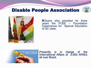 Disable People Association 
ROsane also presided for three 
years the FCEE – Foundation 
Catarinense for Special Education 
of SC state, 
Presently is in charge of the 
Iinternational Affairs of 2,000 APAEs 
all over Brazil. 
 