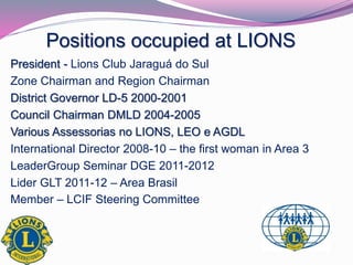 Positions occupied at LIONS 
President - Lions Club Jaraguá do Sul 
Zone Chairman and Region Chairman 
District Governor LD-5 2000-2001 
Council Chairman DMLD 2004-2005 
Various Assessorias no LIONS, LEO e AGDL 
International Director 2008-10 – the first woman in Area 3 
LeaderGroup Seminar DGE 2011-2012 
Lider GLT 2011-12 – Area Brasil 
Member – LCIF Steering Committee 
. 
 