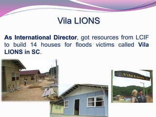 Vila LIONS 
As International Director, got resources from LCIF 
to build 14 houses for floods victims called Vila 
LIONS in SC. 
 