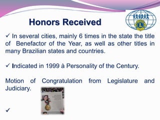 Honors Received 
 In several cities, mainly 6 times in the state the title 
of Benefactor of the Year, as well as other titles in 
many Brazilian states and countries. 
 Indicated in 1999 à Personality of the Century. 
Motion of Congratulation from Legislature and 
Judiciary. 
 
 