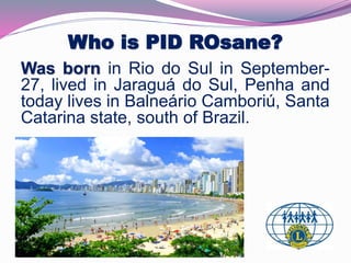 Who is PID ROsane? 
Was born in Rio do Sul in September- 
27, lived in Jaraguá do Sul, Penha and 
today lives in Balneário Camboriú, Santa 
Catarina state, south of Brazil. 
. 
 