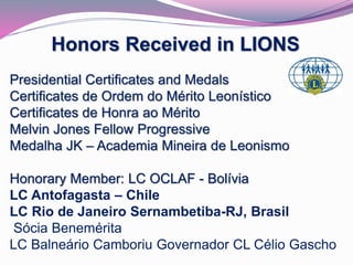 Honors Received in LIONS 
Presidential Certificates and Medals 
Certificates de Ordem do Mérito Leonístico 
Certificates de Honra ao Mérito 
Melvin Jones Fellow Progressive 
Medalha JK – Academia Mineira de Leonismo 
Honorary Member: LC OCLAF - Bolívia 
LC Antofagasta – Chile 
LC Rio de Janeiro Sernambetiba-RJ, Brasil 
Sócia Benemérita 
LC Balneário Camboriu Governador CL Célio Gascho 
 