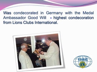 Was condecorated in Germany with the Medal 
Ambassador Good Will - highest condecoration 
from Lions Clubs International. 
 