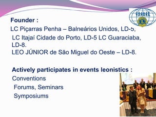 Founder : 
LC Piçarras Penha – Balneários Unidos, LD-5, 
LC Itajaí Cidade do Porto, LD-5 LC Guaraciaba, 
LD-8. 
LEO JÚNIOR de São Miguel do Oeste – LD-8. 
Actively participates in events leonistics : 
Conventions 
Forums, Seminars 
Symposiums 
 