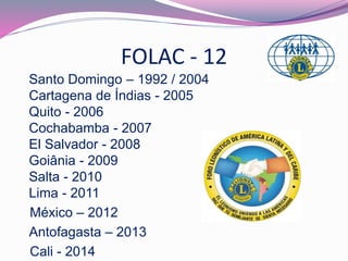 FOLAC - 12 
Santo Domingo – 1992 / 2004 
Cartagena de Índias - 2005 
Quito - 2006 
Cochabamba - 2007 
El Salvador - 2008 
Goiânia - 2009 
Salta - 2010 
Lima - 2011 
México – 2012 
Antofagasta – 2013 
Cali - 2014 
 