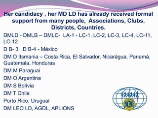 Her candidacy , her MD LD has already received formal 
support from many people, Associations, Clubs, 
Districts, Countries. 
DMLD - DMLB – DMLC- LA-1 - LC-1, LC-2, LC-3, LC-4, LC-11, 
LC-12 
D B- 3 D B-4 - México 
DM D Itsmania – Costa Rica, El Salvador, Nicarágua, Panamá, 
Guatemala, Honduras 
DM M Paraguai 
DM O Argentina 
DM S Bolívia 
DM T Chile 
Porto Rico, Uruguai 
DM LEO LD, AGDL, APLIONS 
 