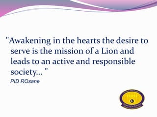 "Awakening in the hearts the desire to 
serve is the mission of a Lion and 
leads to an active and responsible 
society... " 
PID ROsane 
 