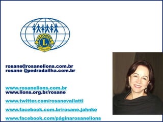 rosane@rosanelions.com.br 
rosane @pedradailha.com.br 
www.rosanelions.com.br 
www.lions.org.br/rosane 
www.twitter.com/rosanevailatti 
www.facebook.com.br/rosane.jahnke 
www.facebook.com/páginarosanelions 
