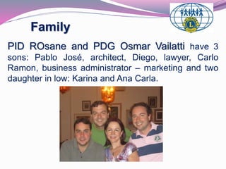 Family 
PID ROsane and PDG Osmar Vailatti have 3 
sons: Pablo José, architect, Diego, lawyer, Carlo 
Ramon, business administrator – marketing and two 
daughter in low: Karina and Ana Carla. 
 