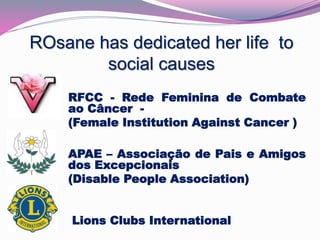 ROsane has dedicated her life to 
social causes 
RFCC - Rede Feminina de Combate 
ao Câncer - 
(Female Institution Against Cancer ) 
APAE – Associação de Pais e Amigos 
dos Excepcionais 
(Disable People Association) 
Lions Clubs International 
 