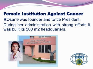 Female Institution Against Cancer 
ROsane was founder and twice President. 
During her administration with strong efforts it 
was built its 500 m2 headquarters. 
 