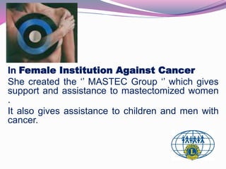 In Female Institution Against Cancer 
She created the ‘’ MASTEC Group ‘’ which gives 
support and assistance to mastectomized women 
. 
It also gives assistance to children and men with 
cancer. 
 