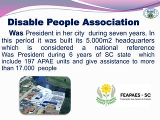 Disable People Association 
Was President in her city during seven years. In 
this períod it was built its 5.000m2 headquarters 
which is considered a national reference 
Was President during 6 years of SC state which 
include 197 APAE units and give assistance to more 
than 17.000 people 
 