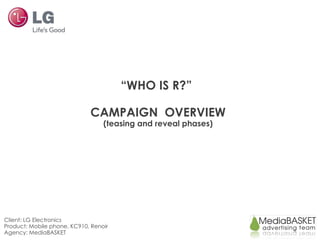 “WHO IS R?”

                             CAMPAIGN OVERVIEW
                                  (teasing and reveal phases)




Client: LG Electronics
Product: Mobile phone, KC910, Renoir
Agency: MediaBASKET
 
