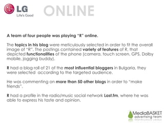 ONLINE A team of four people was playing “R” online. The  topics in his blog  were meticulously selected in order to fit the overall image of “R”. The postings contained  variety of features  of R, that depicted  functionalities  of the phone (camera, touch screen, GPS, Dolby mobile, jogging buddy).  R  had a blog roll of 21 of the  most influential bloggers  in Bulgaria, they were selected  according to the targeted audience. He was commenting on  more than 50 other blogs  in order to “make friends”. R  had a profile in the radio/music social network  Last.fm , where he was able to express his taste and opinion. 