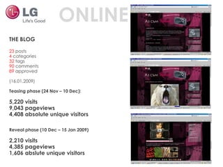 THE BLOG  23  posts 4  categories 32  tags 90  comments 89  approved (16.01.2009) Teasing phase (24 Nov – 10 Dec): 5,220 visits 9,043 pageviews 4,408 absolute unique visitors Reveal phase (10 Dec – 15 Jan 2009) 2,210 visits 4,385 pageviews 1,606 abslute unique visitors ONLINE 