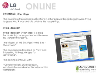 ONLINE POSTINGS in other blogs The mysterious R provoked publications in other popular blogs.Bloggers were trying to guess who R was and did analyze the happening . sveja-idea.com sveja-idea.com (Fresh idea)  is a blog for marketing, management and business by Margarit Misirdjieva. The subject of the posting is “Who is R? – the answer” The campaign is described as “new and interesting for Bulgaria type for advertising”. The posting continues with: “ Congratulations LG! Successful, unostentatious and exceptionally creative campaign!” 