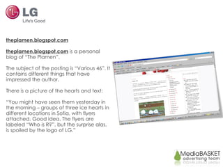 theplamen.blogspot.com theplamen.blogspot.com   is a personal blog of “The Plamen”. The subject of the posting is “Various 46”. It contains different things that have impressed the author. There is a picture of the hearts and text: “ You might have seen them yesterday in the morning – groups of three ice hearts in different locations in Sofia, with flyers attached. Good idea. The flyers are labeled “Who is R?”, but the surprise alas, is spoiled by the logo of LG.” 