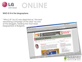 ONLINE WHO IS R in the blogosphere “ Who is R” by LG was depicted as “the best advertising campaign of the year” by one of the bloggers, feeding the most read blogosphere of Bulgaria.  