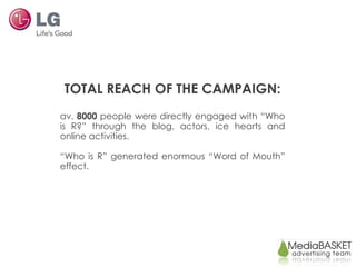 TOTAL REACH OF THE CAMPAIGN: av.  8000  people were directly engaged with “Who is R?” through the blog, actors, ice hearts and online activities. “ Who is R” generated enormous “Word of Mouth” effect.  