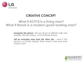 CREATIVE CONCEPT Humanise the phone  –We are   all set of different skills and qualities. We are unique   - so is   LG Renoir phone. Tell a n  everyday   story from the other site   -  what if  the  phone is a human  being ? What  would  it feel and what  would  it say? What if KC910 is a living man? What if Renoir is a modern good-looking man? 