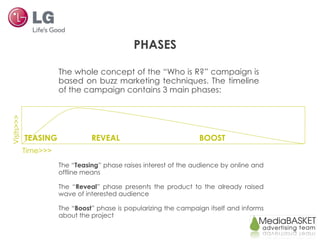 TEASING  REVEAL  BOOST Visits>>> The whole concept of the “Who is R?” campaign is based on buzz marketing techniques. The timeline of the campaign contains 3 main phases: The “ Teasing ” phase raises interest of the audience by online and offline means The “ Reveal ” phase presents the product to the already raised wave of interested audience The “ Boost ” phase is popularizing the campaign itself and informs about the project PHASES Time>>> 