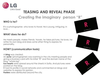 Creating the imaginary  person “R” TEASING AND REVEAL PHASE WHO is he? R is a photographer, who loves to travel. He is young, intriguing, in love… WHAT does he do? He meets people, makes friends, travels, he takes pictures, he loves, he writes his own blog and does some other thing to express his personality. HOW? (communication tools) A  blog  was created. An  acto r (photographer) was roaming in the city meeting people and giving a business card with his initial “R” and the domain name of the blog “whoisr.bg”. Ice hearts  were spread around the streets in Sofia. And pictures were posted on the blog. R had his profile in social networks and commented on blogs and websites to express his opinion. Posters  were distributed around the city. 