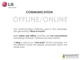 OFFLINE/ONLINE COMMUNICATION The communication methods used in the campaign aim generating  “Word of mouth”.  Both  online and offline  activities are  not conventional  advertising methods, therefore provoke interest. A  blog  is used as an  “end point”  of the campaign. It is the platform where the people could learn about the whole story.  