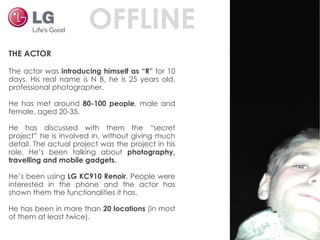 THE ACTOR The actor was  introducing himself as “R”  for 10 days. His real name is N B, he is 25 years old, professional photographer. He has met around  80-100 people , male and female, aged 20-35. He has discussed with them the “secret project” he is involved in, without giving much detail. The actual project was the project in his role. He’s been talking about  photography, travelling and mobile gadgets. He’s been using  LG KC910 Renoir . People were interested in the phone and the actor has shown them the functionalities it has. He has been in more than  20 locations  (in most of them at least twice). OFFLINE 