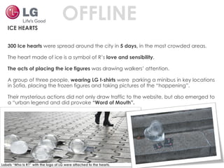 ICE HEARTS 300 Ice hearts  were spread around the city in  5 days,  in the most crowded areas. The heart made of ice is a symbol of R’s  love and sensibility . The acts of placing the ice figures  was drawing walkers’ attention.  A group of three people,  wearing LG t-shirts  were  parking a minibus in key locations in Sofia, placing the frozen figures and taking pictures of the “happening”.  Their mysterious actions did not only draw traffic to the website, but also emerged to a “urban legend and did provoke  “Word of Mouth”. Labels “Who Is R?” with the logo of LG were attached to the hearts. OFFLINE 