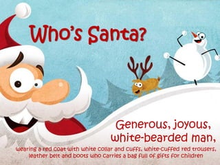 Generous, joyous,
white-bearded man,
Who’s Santa?
wearing a red coat with white collar and cuffs, white-cuffed red trousers,
leather belt and boots who carries a bag full of gifts for children
 