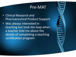 Pre-MAT
• Clinical Research and
Pharmaceutical Product Support
• Was always interested in
teaching but took the leap when
a teacher told me about the
details of completing a teaching
certification program