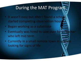 During the MAT Program
• It wasn’t easy but after I found a school,
started completing observation hours
• Began working as a substitute
• Eventually was hired to take over for a teacher
who left mid term
• Currently in a small remote town in upstate
looking for signs of life