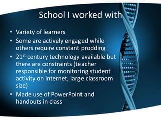 School I worked with
• Variety of learners
• Some are actively engaged while
others require constant prodding
• 21st century technology available but
there are constraints (teacher
responsible for monitoring student
activity on internet, large classroom
size)
• Made use of PowerPoint and
handouts in class