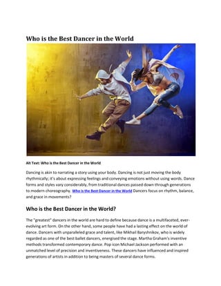 Who is the Best Dancer in the World
Alt Text: Who is the Best Dancer in the World
Dancing is akin to narrating a story using your body. Dancing is not just moving the body
rhythmically; it’s about expressing feelings and conveying emotions without using words. Dance
forms and styles vary considerably, from traditional dances passed down through generations
to modern choreography. Who is the Best Dancer in the World Dancers focus on rhythm, balance,
and grace in movements?
Who is the Best Dancer in the World?
The "greatest" dancers in the world are hard to define because dance is a multifaceted, ever-
evolving art form. On the other hand, some people have had a lasting effect on the world of
dance. Dancers with unparalleled grace and talent, like Mikhail Baryshnikov, who is widely
regarded as one of the best ballet dancers, energised the stage. Martha Graham's inventive
methods transformed contemporary dance. Pop icon Michael Jackson performed with an
unmatched level of precision and inventiveness. These dancers have influenced and inspired
generations of artists in addition to being masters of several dance forms.
 