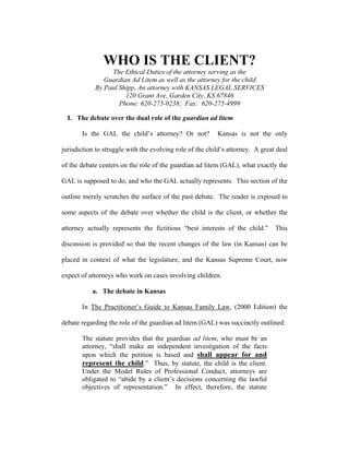 WHO IS THE CLIENT?
                 The Ethical Duties of the attorney serving as the
               Guardian Ad Litem as well as the attorney for the child
            By Paul Shipp, An attorney with KANSAS LEGAL SERVICES
                      120 Grant Ave, Garden City, KS 67846
                    Phone: 620-275-0238; Fax: 620-275-4999

  I. The debate over the dual role of the guardian ad litem

       Is the GAL the child’s attorney? Or not?           Kansas is not the only

jurisdiction to struggle with the evolving role of the child’s attorney. A great deal

of the debate centers on the role of the guardian ad litem (GAL), what exactly the

GAL is supposed to do, and who the GAL actually represents. This section of the

outline merely scratches the surface of the past debate. The reader is exposed to

some aspects of the debate over whether the child is the client, or whether the

attorney actually represents the fictitious “best interests of the child.”      This

discussion is provided so that the recent changes of the law (in Kansas) can be

placed in context of what the legislature, and the Kansas Supreme Court, now

expect of attorneys who work on cases involving children.

           a. The debate in Kansas

       In The Practitioner’s Guide to Kansas Family Law, (2000 Edition) the

debate regarding the role of the guardian ad litem (GAL) was succinctly outlined:

       The statute provides that the guardian ad litem, who must be an
       attorney, “shall make an independent investigation of the facts
       upon which the petition is based and shall appear for and
       represent the child.” Thus, by statute, the child is the client.
       Under the Model Rules of Professional Conduct, attorneys are
       obligated to “abide by a client’s decisions concerning the lawful
       objectives of representation.” In effect, therefore, the statute
 