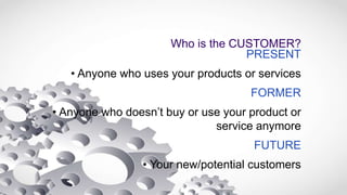 Who is the CUSTOMER?
PRESENT
• Anyone who uses your products or services
FORMER
• Anyone who doesn’t buy or use your product or
service anymore
FUTURE
• Your new/potential customers
 