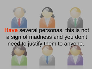 Have several personas, this is not
a sign of madness and you don't
need to justify them to anyone.
 