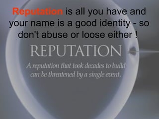 Reputation is all you have and
your name is a good identity - so
don't abuse or loose either !
 