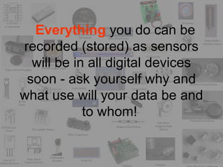 Everything you do can be
recorded (stored) as sensors
will be in all digital devices
soon - ask yourself why and
what use will your data be and
to whom!
 