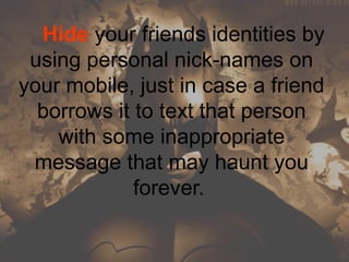     Hide your friends identities by 
using personal nick-names on 
your mobile, just in case a friend 
borrows it to text that person 
with some inappropriate 
message that may haunt you 
forever. 
 