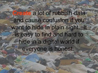 Create a lot of rubbish data 
and cause confusion if you 
want to hide in plain sight.  It 
is easy to find and hard to 
hide in a digital world if 
everyone is honest. 
 