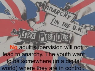    No adult supervision will not 
lead to anarchy. The youth want 
to be somewhere (in a digital 
world) where they are in control. 
 