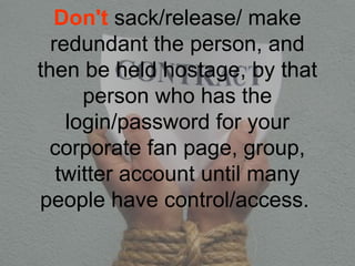 Don't sack/release/ make
redundant the person, and
then be held hostage, by that
person who has the
login/password for your
corporate fan page, group,
twitter account until many
people have control/access.
 