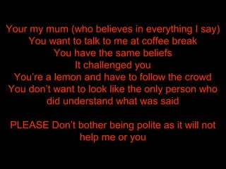 Your my mum (who believes in everything I say)
You want to talk to me at coffee break
You have the same beliefs
It challenged you
You’re a lemon and have to follow the crowd
You don’t want to look like the only person who
did understand what was said
PLEASE Don’t bother being polite as it will not
help me or you
 