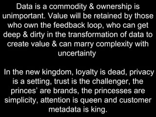 Data is a commodity & ownership is
unimportant. Value will be retained by those
who own the feedback loop, who can get
deep & dirty in the transformation of data to
create value & can marry complexity with
uncertainty
In the new kingdom, loyalty is dead, privacy
is a setting, trust is the challenger, the
princes’ are brands, the princesses are
simplicity, attention is queen and customer
metadata is king.
 