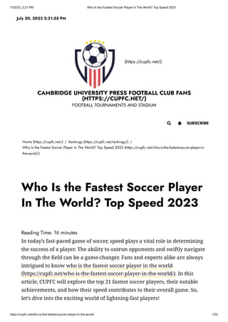 7/20/23, 2:21 PM Who Is the Fastest Soccer Player In The World? Top Speed 2023
https://cupfc.net/who-is-the-fastest-soccer-player-in-the-world/ 1/32
(https://cupfc.net/)
CAMBRIDGE UNIVERSITY PRESS FOOTBALL CLUB FANS
(HTTPS://CUPFC.NET/)
FOOTBALL TOURNAMENTS AND STADIUM
Home (https://cupfc.net/) / Rankings (https://cupfc.net/rankings/) /
Who Is the Fastest Soccer Player In The World? Top Speed 2023 (https://cupfc.net/who-is-the-fastest-soccer-player-in-
the-world/)
Reading Time: 16 minutes
In today’s fast-paced game of soccer, speed plays a vital role in determining
the success of a player. The ability to outrun opponents and swiftly navigate
through the field can be a game-changer. Fans and experts alike are always
intrigued to know who is the fastest soccer player in the world
(https://cupfc.net/who-is-the-fastest-soccer-player-in-the-world/). In this
article, CUPFC will explore the top 21 fastest soccer players, their notable
achievements, and how their speed contributes to their overall game. So,
let’s dive into the exciting world of lightning-fast players!
July 20, 2023 2:21:55 PM
 SUBSCRIBE

Who Is the Fastest Soccer Player
In The World? Top Speed 2023
 